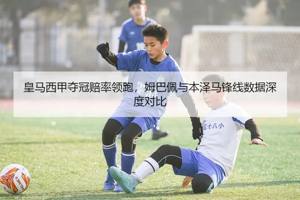 皇马西甲夺冠赔率领跑，姆巴佩与本泽马锋线数据深度对比