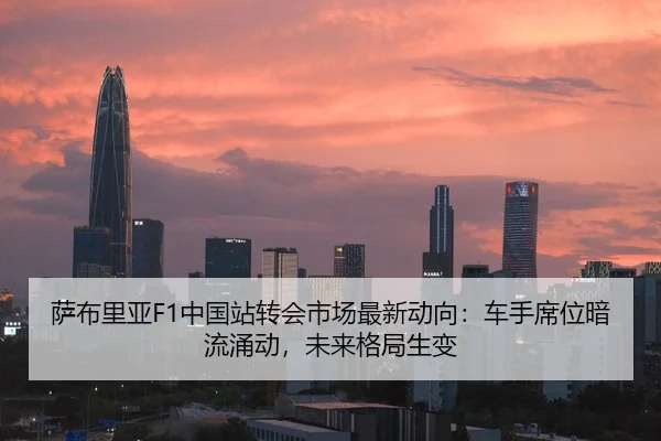 萨布里亚F1中国站转会市场最新动向：车手席位暗流涌动，未来格局生变