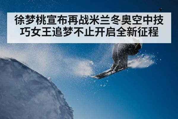 徐梦桃宣布再战米兰冬奥空中技巧女王追梦不止开启全新征程