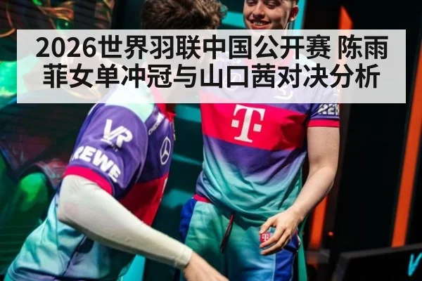 2026世界羽联中国公开赛 陈雨菲女单冲冠与山口茜对决分析
