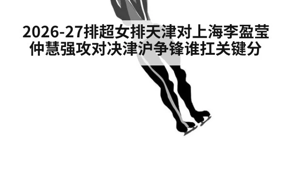 2026-27排超女排天津对上海李盈莹仲慧强攻对决津沪争锋谁扛关键分